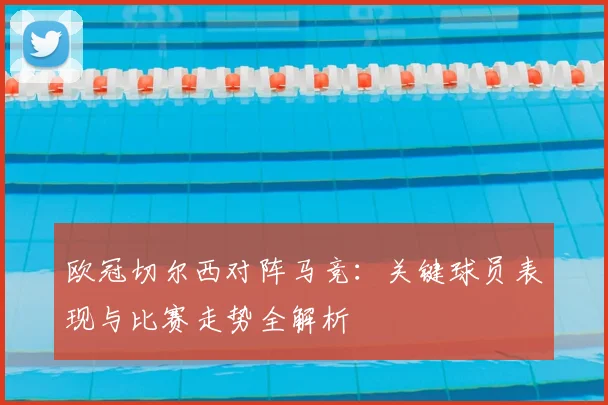 欧冠切尔西对阵马竞：关键球员表现与比赛走势全解析